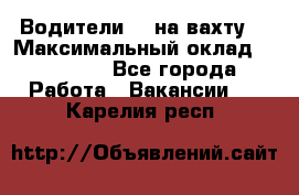 Водители BC на вахту. › Максимальный оклад ­ 99 000 - Все города Работа » Вакансии   . Карелия респ.